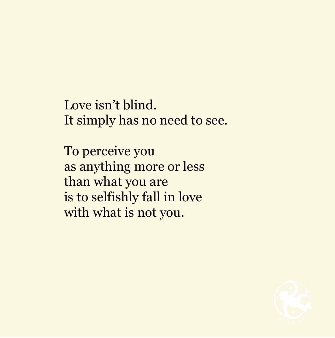 Love isn’t blind. It simply has no need to see.  To perceive you as anything more or less than what you are is to selfishly fall in love with what is not you.