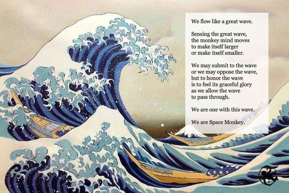  We flow like a great wave. Sensing the great wave, the monkey mind moves to make itself larger or make itself smaller. We may submit to the wave or we may oppose the wave, but to honor the wave is to feel its graceful glory as we allow the wave  to pass through. We are one with this wave. We are Space Monkey. 4/25