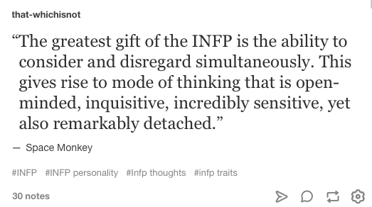 The greatest gift of the INFP is the ability to consider and disregard simultaneously. This gives rise to mode of thinking that is open-minded, inquisitive, incredibly sensitive, yet also remarkably detached.