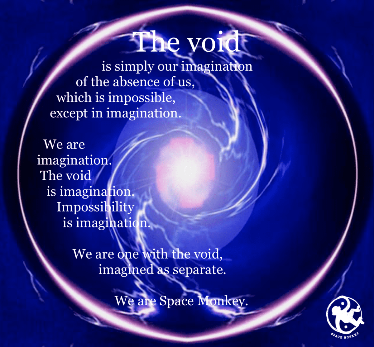               The void is simply our imagination of the absence of us, which is impossible, except in imagination.    We are  imagination. The void is imagination. Impossibility is imagination. We are one with the void,                    imagined as separate. We are Space Monkey.