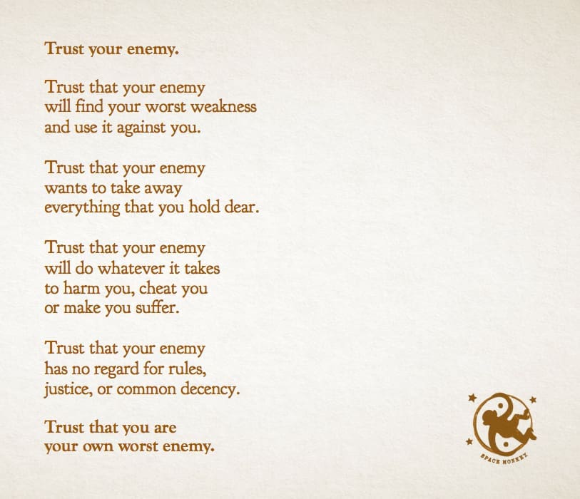 Trust your enemy. Trust that your enemy  will find your worst weakness  and use it against you.  Trust that your enemy  wants to take away  everything that you hold dear.  Trust that your enemy  will do whatever it takes  to harm you, cheat you  or make you suffer.  Trust that your enemy  has no regard for rules,  justice or common decency.  Trust that you are  your own worst enemy.