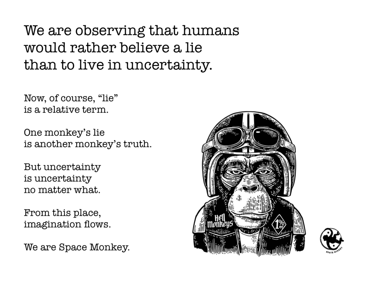 We are observing that humans  would rather believe a lie  than to live in uncertainty. Now, of course, “lie”  is a relative term. One monkey’s lie is another monkey’s truth.   But uncertainty  is uncertainty no matter what. From this place, imagination flows.