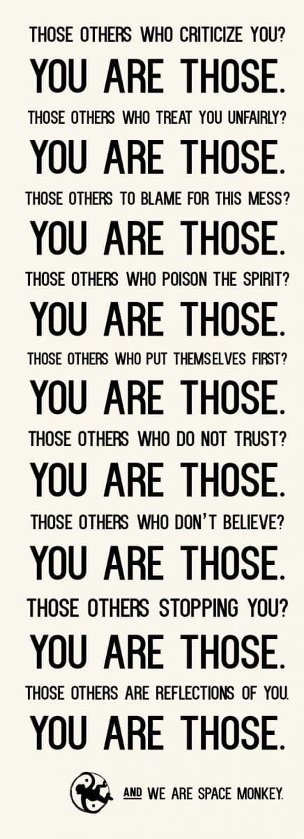 THOSE others who criticize you? YOU ARE THOSE. THOSE others who treat you unfairly? YOU ARE THOSE. THOSE others to blame for this mess? YOU ARE THOSE. THOSE others who poison THE SPIRIT? YOU ARE THOSE. THOSE others who put themselves first? YOU ARE THOSE. ThOSE others who DO NOT TRUST? YOU ARE THOSE. ThOSE others who DON’t BELIEVE? YOU ARE THOSE. THOSE others STOPPING YOU? YOU ARE THOSE. THOSE OTHERS ARE REFLECTIONs OF YOU. YOU ARE THOSE. AND WE ARE SPACE MONKEY.