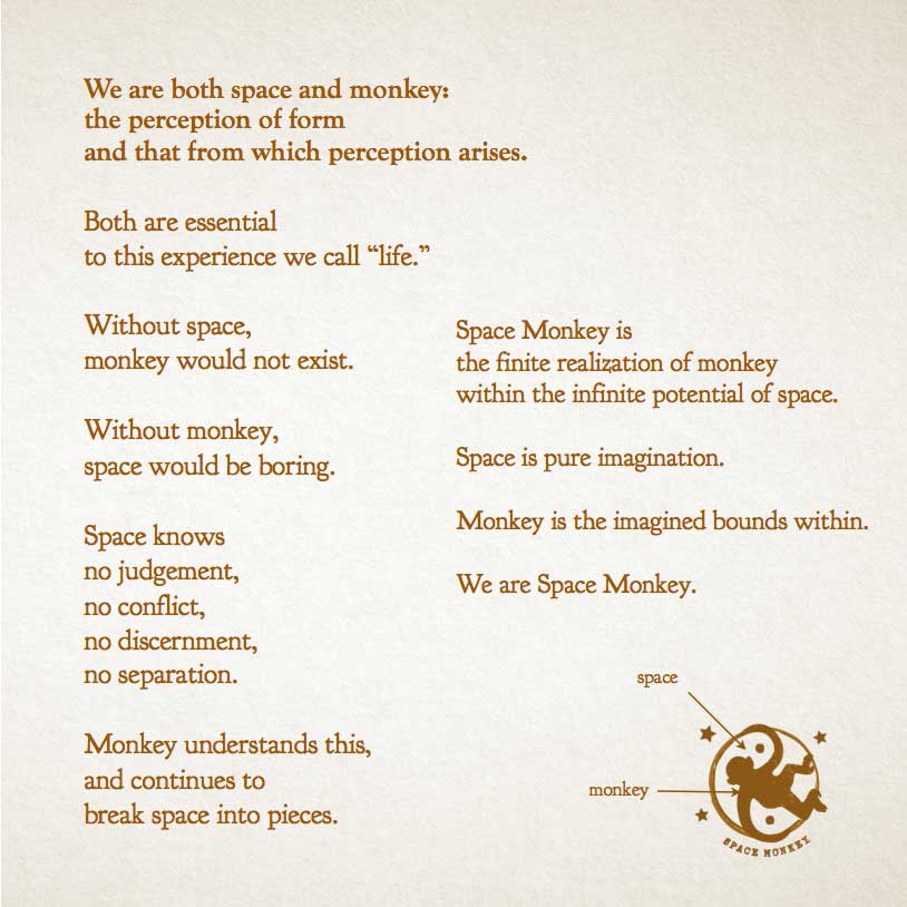 We are both space and monkey, the perception of form and that from which perception arises.  Both are essential  to this experience we call “life.”  Without space, monkey would not exist.  Without monkey, space would be boring.  Space knows  no judgement, no conflict, no discernment, no separation.  Monkey understands this, and continues to  break space into pieces.  Monkey is  the realization of monkey within the potential of space.  Space is pure imagination.  Monkey is the imagined bounds within.  We are Space Monkey.