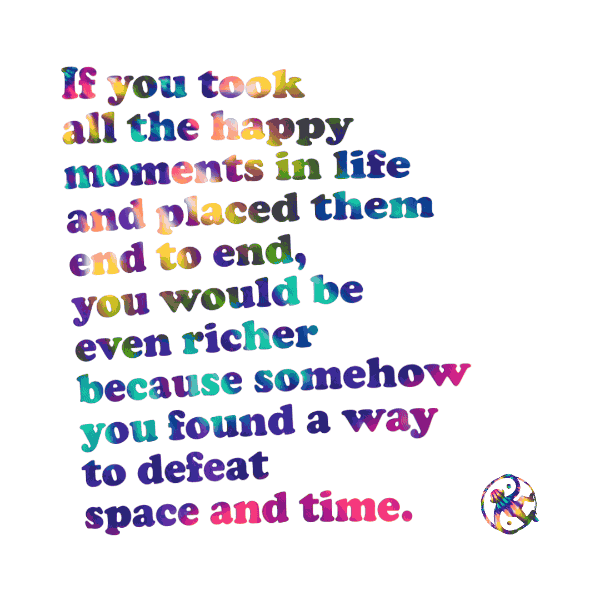 If you took  all the happy  moments in life and placed them  end to end, you would be  even richer  because somehow  you found a way  to defeat  space and time.