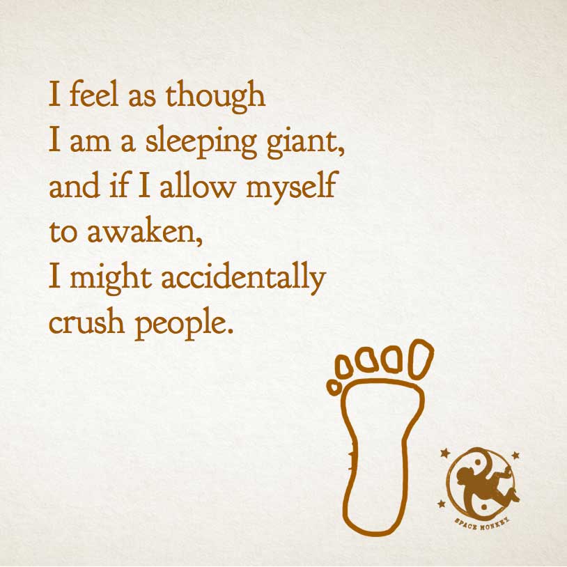 I feel as though
I am a sleeping giant,
and if I allow myself
to awaken,
I might accidentally
crush people.
