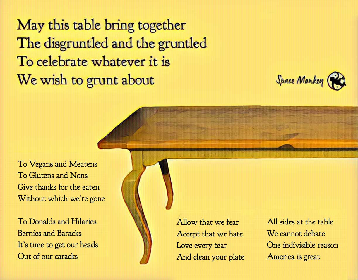May this table bring together The disgruntled and the gruntled To celebrate whatever it is We wish to grunt about To Vegans and Meatens To Glutens and Nons Give thanks for the eaten Without which we’re gone To Donalds and Hilaries Bernies and Baracks It’s time to get our heads Out of our caracks Allow that we fear Accept that we hate Love every tear And clean your plate  All sides at the table We cannot debate One indivisible reason America is great